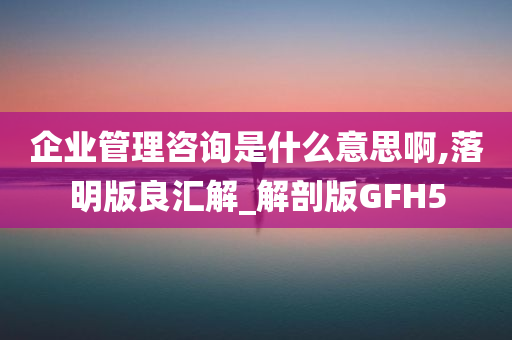 企业管理咨询是什么意思啊,落明版良汇解_解剖版GFH5