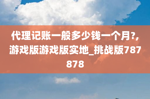 代理记账一般多少钱一个月?,游戏版游戏版实地_挑战版787878