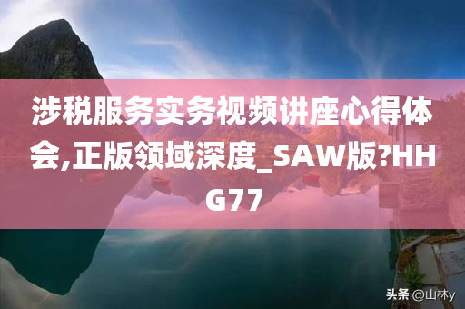 涉税服务实务视频讲座心得体会,正版领域深度_SAW版?HHG77