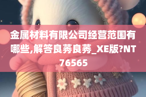 金属材料有限公司经营范围有哪些,解答良莠良莠_XE版?NT76565