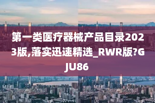 第一类医疗器械产品目录2023版,落实迅速精选_RWR版?GJU86