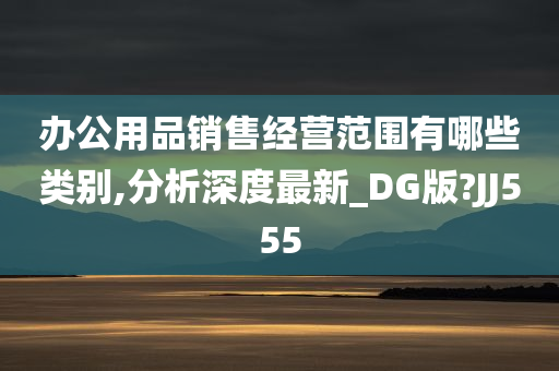 办公用品销售经营范围有哪些类别,分析深度最新_DG版?JJ555