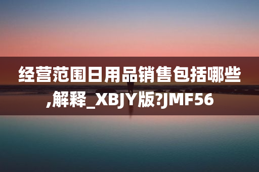 经营范围日用品销售包括哪些,解释_XBJY版?JMF56