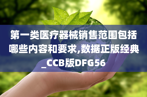 第一类医疗器械销售范围包括哪些内容和要求,数据正版经典_CCB版DFG56