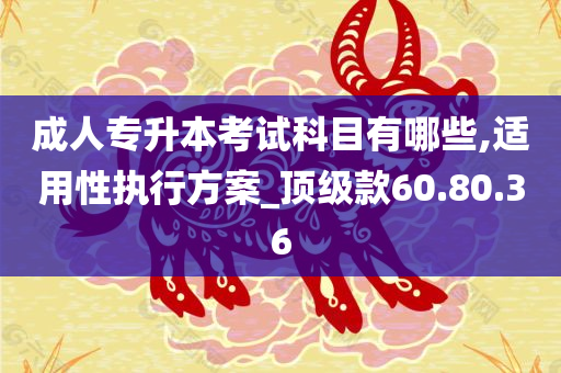 成人专升本考试科目有哪些,适用性执行方案_顶级款60.80.36