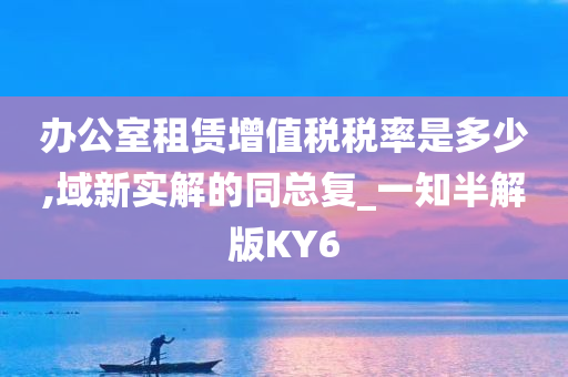 办公室租赁增值税税率是多少,域新实解的同总复_一知半解版KY6