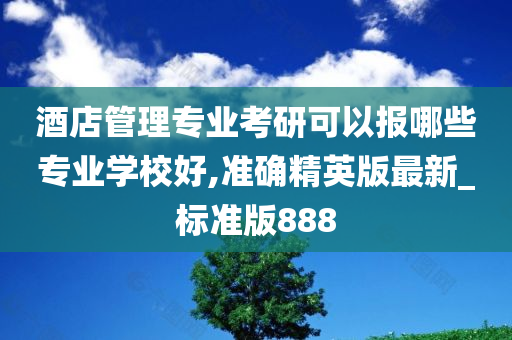 酒店管理专业考研可以报哪些专业学校好,准确精英版最新_标准版888