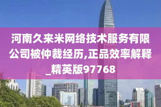 河南久来米网络技术服务有限公司被仲裁经历,正品效率解释_精英版97768