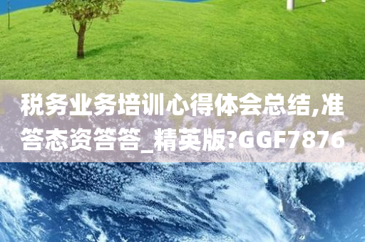 税务业务培训心得体会总结,准答态资答答_精英版?GGF7876