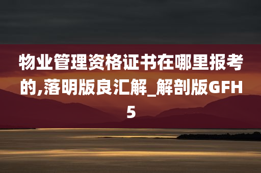 物业管理资格证书在哪里报考的,落明版良汇解_解剖版GFH5