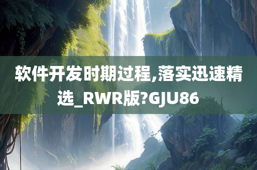 软件开发时期过程,落实迅速精选_RWR版?GJU86