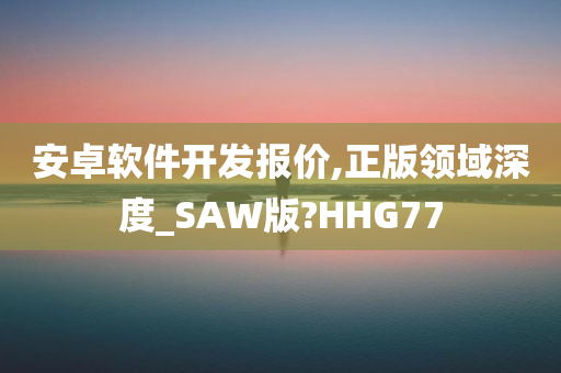 安卓软件开发报价,正版领域深度_SAW版?HHG77