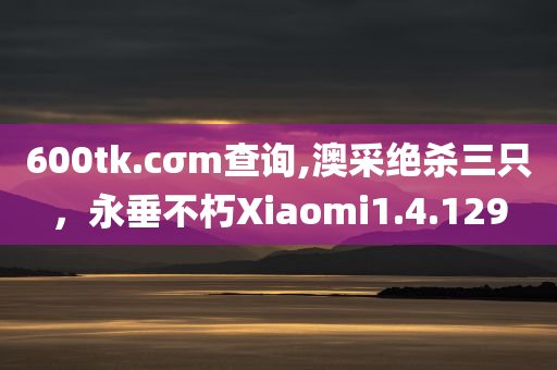 600tk.cσm查询,澳采绝杀三只，永垂不朽Xiaomi1.4.129