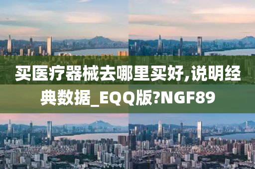 买医疗器械去哪里买好,说明经典数据_EQQ版?NGF89