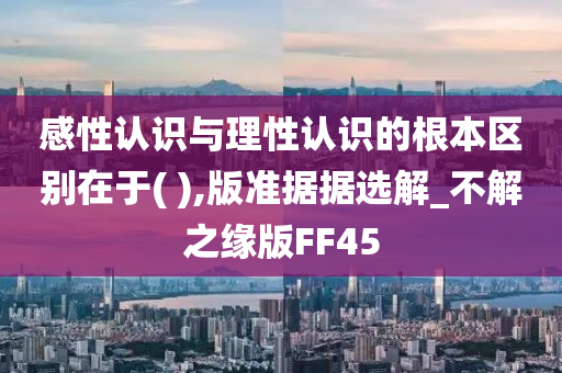 感性认识与理性认识的根本区别在于( ),版准据据选解_不解之缘版FF45