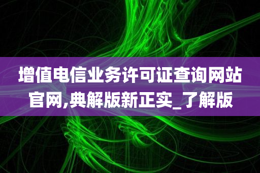 增值电信业务许可证查询网站官网,典解版新正实_了解版