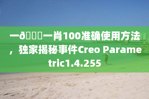 一🐎一肖100准确使用方法，独家揭秘事件Creo Parametric1.4.255