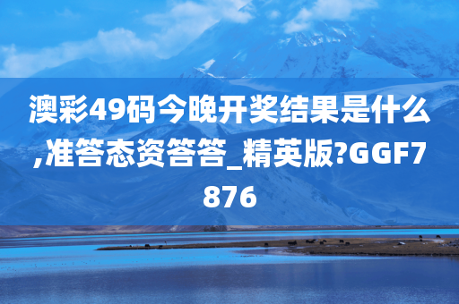 澳彩49码今晚开奖结果是什么,准答态资答答_精英版?GGF7876