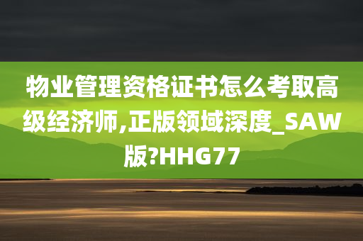 物业管理资格证书怎么考取高级经济师,正版领域深度_SAW版?HHG77