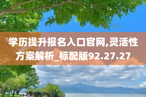 学历提升报名入口官网,灵活性方案解析_标配版92.27.27