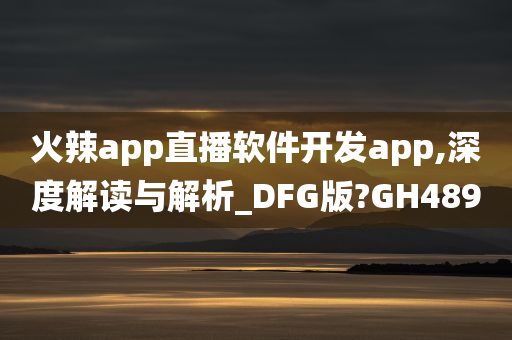 火辣app直播软件开发app,深度解读与解析_DFG版?GH489