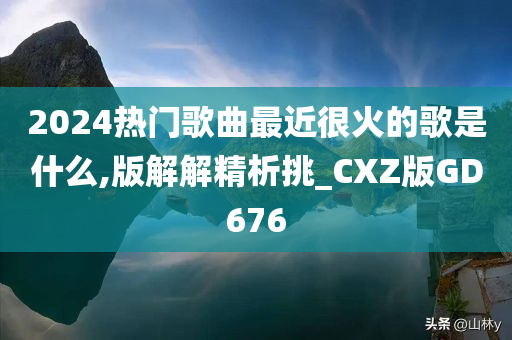 2024热门歌曲最近很火的歌是什么,版解解精析挑_CXZ版GD676