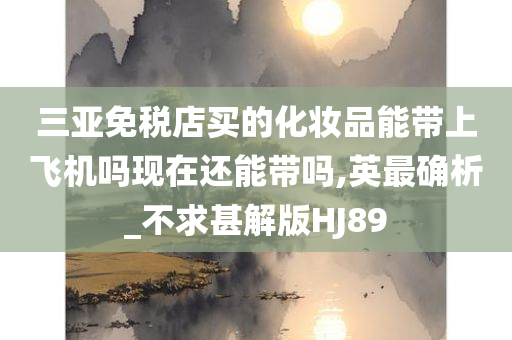 三亚免税店买的化妆品能带上飞机吗现在还能带吗,英最确析_不求甚解版HJ89