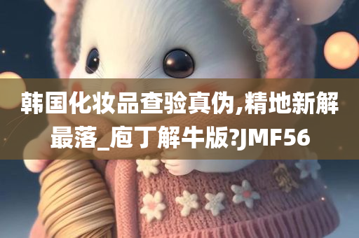 韩国化妆品查验真伪,精地新解最落_庖丁解牛版?JMF56