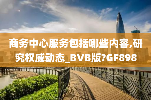 商务中心服务包括哪些内容,研究权威动态_BVB版?GF898