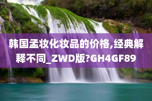 韩国孟妆化妆品的价格,经典解释不同_ZWD版?GH4GF89