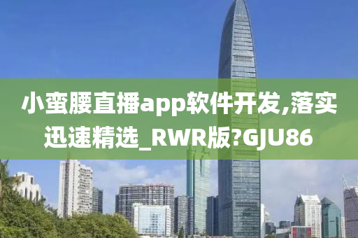 小蛮腰直播app软件开发,落实迅速精选_RWR版?GJU86