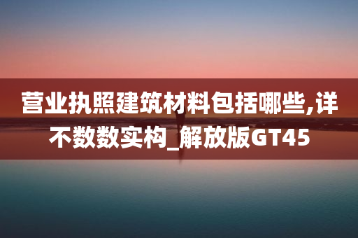 营业执照建筑材料包括哪些,详不数数实构_解放版GT45