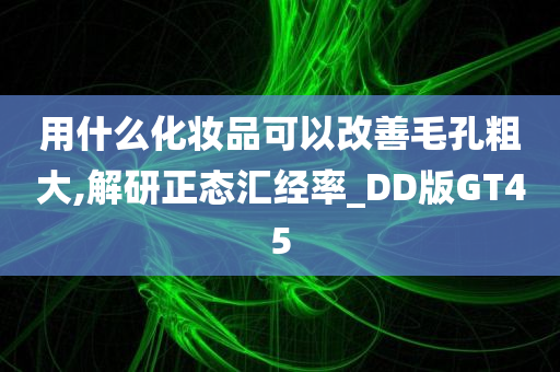 用什么化妆品可以改善毛孔粗大,解研正态汇经率_DD版GT45