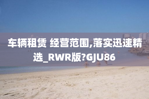 车辆租赁 经营范围,落实迅速精选_RWR版?GJU86