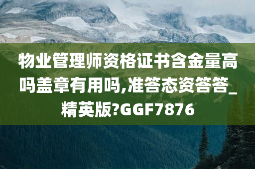 物业管理师资格证书含金量高吗盖章有用吗,准答态资答答_精英版?GGF7876