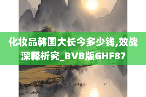 化妆品韩国大长今多少钱,效战深释析究_BVB版GHF87