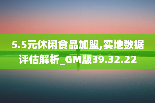 5.5元休闲食品加盟,实地数据评估解析_GM版39.32.22