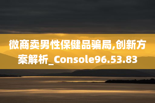 微商卖男性保健品骗局,创新方案解析_Console96.53.83