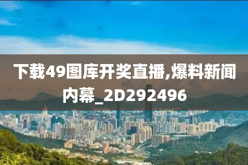 下载49图库开奖直播,爆料新闻内幕_2D292496