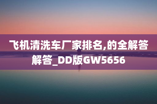 飞机清洗车厂家排名,的全解答解答_DD版GW5656