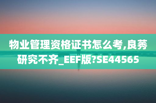 物业管理资格证书怎么考,良莠研究不齐_EEF版?SE44565