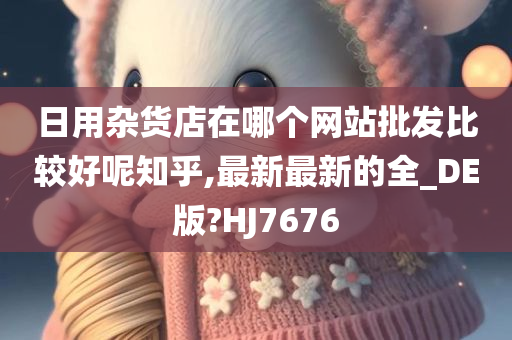 日用杂货店在哪个网站批发比较好呢知乎,最新最新的全_DE版?HJ7676