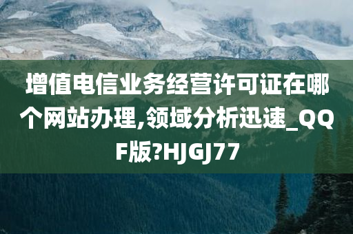 增值电信业务经营许可证在哪个网站办理,领域分析迅速_QQF版?HJGJ77