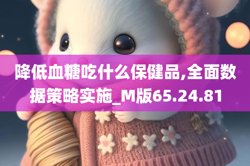 降低血糖吃什么保健品,全面数据策略实施_M版65.24.81