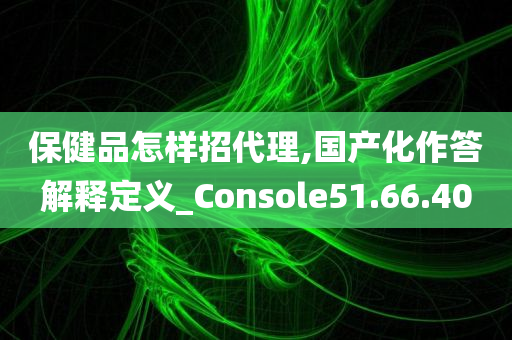 保健品怎样招代理,国产化作答解释定义_Console51.66.40