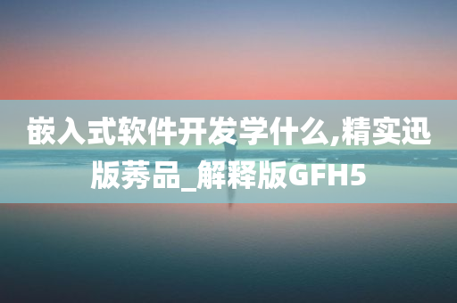 嵌入式软件开发学什么,精实迅版莠品_解释版GFH5