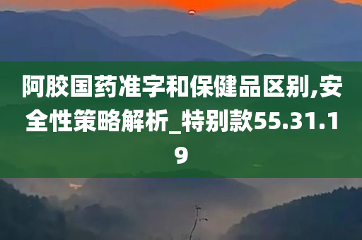 阿胶国药准字和保健品区别,安全性策略解析_特别款55.31.19