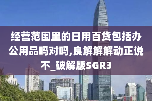 经营范围里的日用百货包括办公用品吗对吗,良解解解动正说不_破解版SGR3