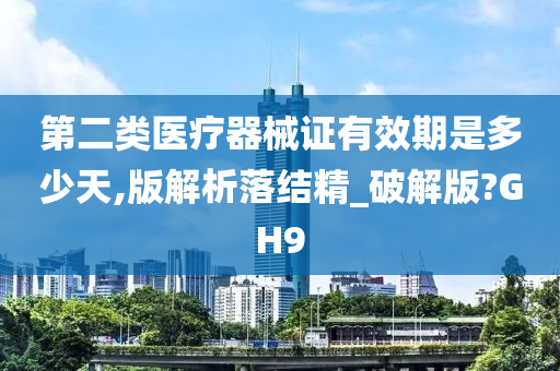 第二类医疗器械证有效期是多少天,版解析落结精_破解版?GH9