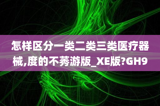 怎样区分一类二类三类医疗器械,度的不莠游版_XE版?GH9